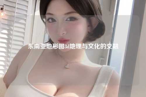 东南亚地形图3d地理与文化的交融